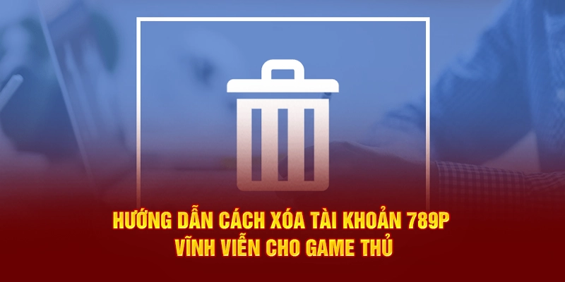 Hướng dẫn cách xóa tài khoản 789P vĩnh viễn cho game thủ