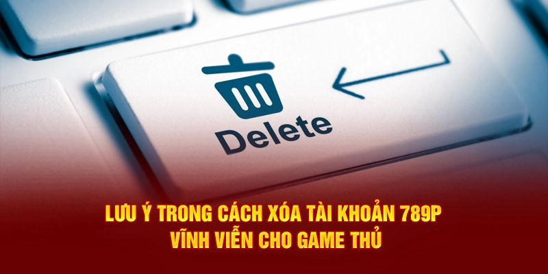 Lưu ý trong cách xóa tài khoản 789P vĩnh viễn cho game thủ